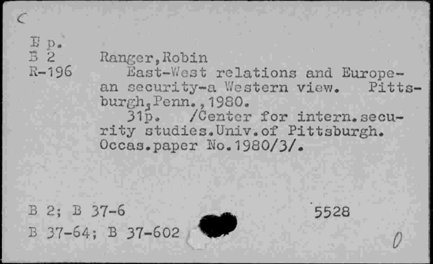 ﻿E p.
B 2 Ranger,Robin
R-196 East-West relations and European socurity-a Western view« Pitt burgh^Penn.,1980.
31p. /Center for intern.security studies.Univ.of Pittsburgh. Occas.paper No.1980/3/.
B 2; B 37-6
B 37-64; B 37-602
5528
